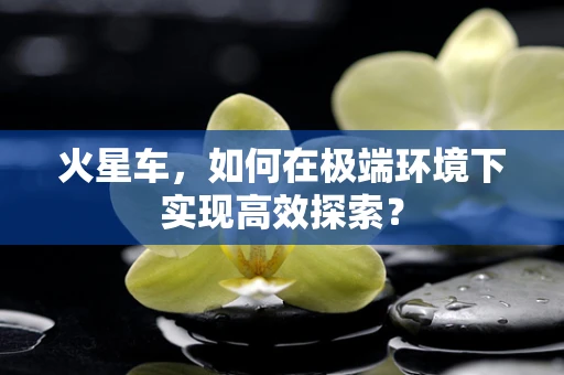 火星车，如何在极端环境下实现高效探索？