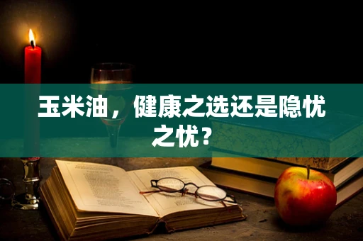 玉米油，健康之选还是隐忧之忧？
