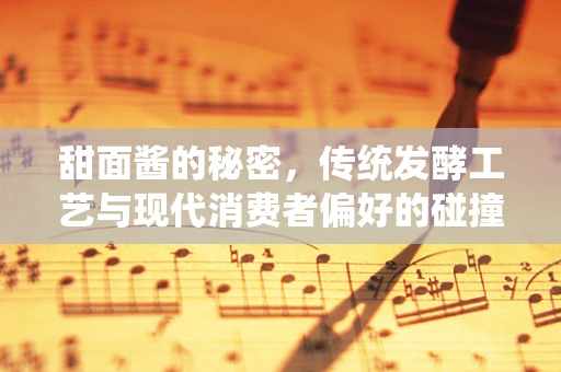 甜面酱的秘密，传统发酵工艺与现代消费者偏好的碰撞