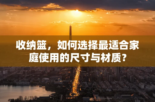 收纳篮，如何选择最适合家庭使用的尺寸与材质？