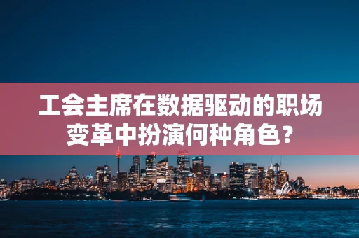 工会主席在数据驱动的职场变革中扮演何种角色？