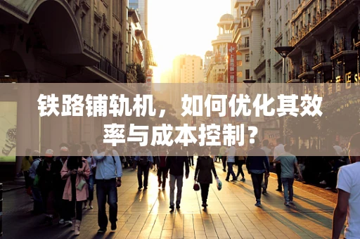 铁路铺轨机，如何优化其效率与成本控制？