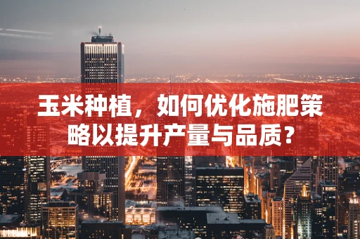 玉米种植，如何优化施肥策略以提升产量与品质？