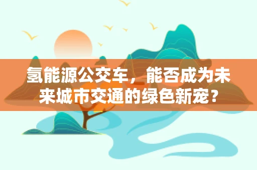 氢能源公交车，能否成为未来城市交通的绿色新宠？