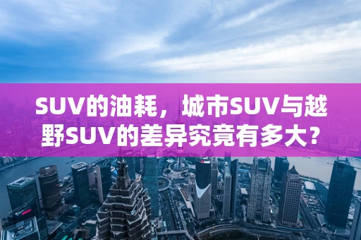 SUV的油耗，城市SUV与越野SUV的差异究竟有多大？