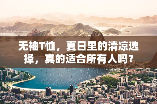 无袖T恤，夏日里的清凉选择，真的适合所有人吗？