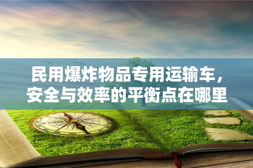 民用爆炸物品专用运输车，安全与效率的平衡点在哪里？