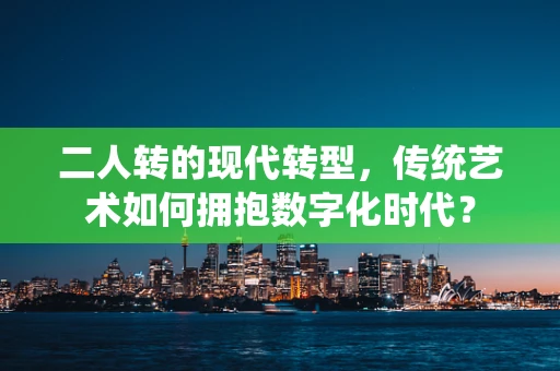 二人转的现代转型，传统艺术如何拥抱数字化时代？