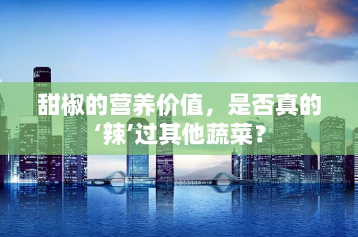 甜椒的营养价值，是否真的‘辣’过其他蔬菜？