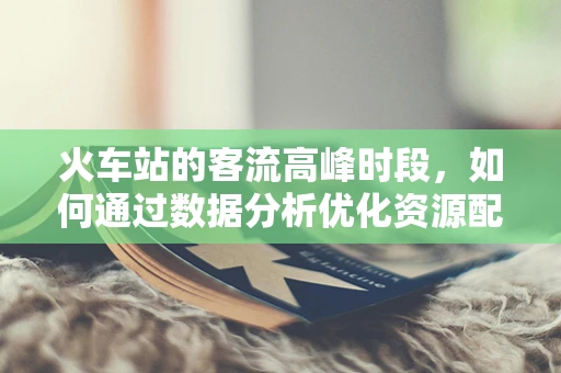 火车站的客流高峰时段，如何通过数据分析优化资源配置？