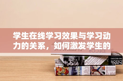 学生在线学习效果与学习动力的关系，如何激发学生的学习热情？