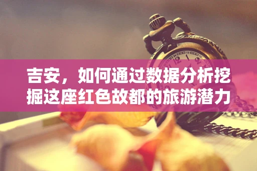 吉安，如何通过数据分析挖掘这座红色故都的旅游潜力？