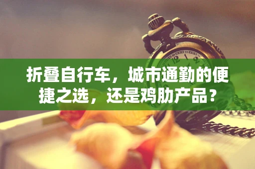 折叠自行车，城市通勤的便捷之选，还是鸡肋产品？