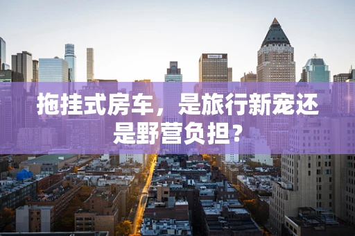 拖挂式房车，是旅行新宠还是野营负担？