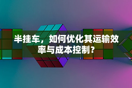 半挂车，如何优化其运输效率与成本控制？