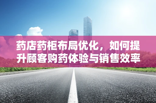 药店药柜布局优化，如何提升顾客购药体验与销售效率？