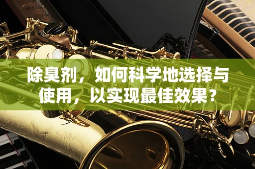 除臭剂，如何科学地选择与使用，以实现最佳效果？