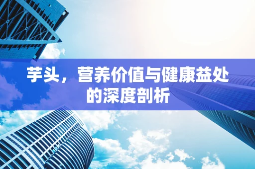 芋头，营养价值与健康益处的深度剖析