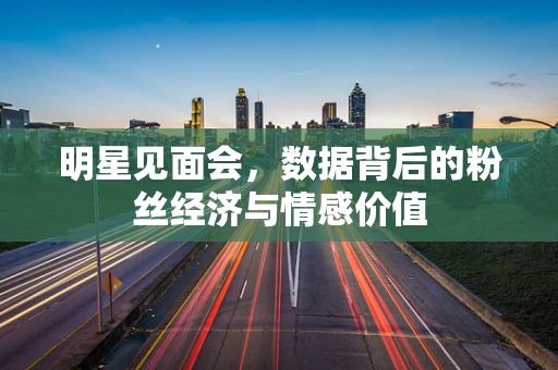 明星见面会，数据背后的粉丝经济与情感价值