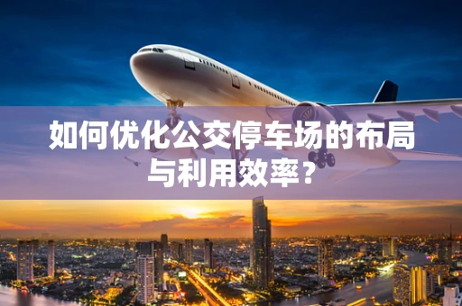 如何优化公交停车场的布局与利用效率？