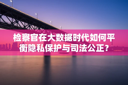 检察官在大数据时代如何平衡隐私保护与司法公正？