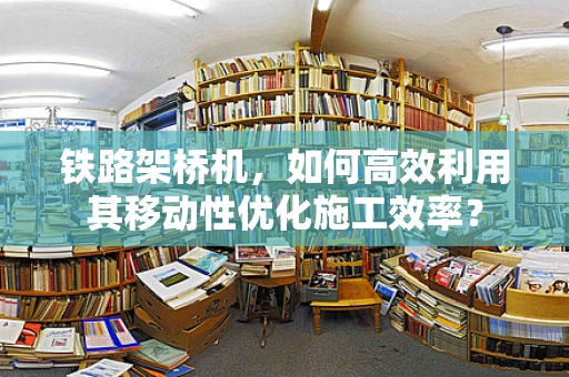 铁路架桥机，如何高效利用其移动性优化施工效率？