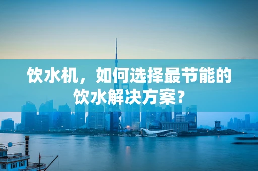 饮水机，如何选择最节能的饮水解决方案？