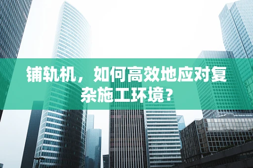 铺轨机，如何高效地应对复杂施工环境？
