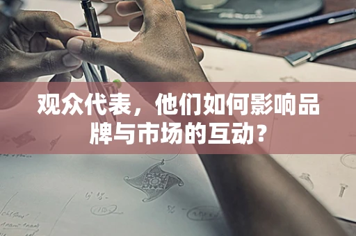 观众代表，他们如何影响品牌与市场的互动？