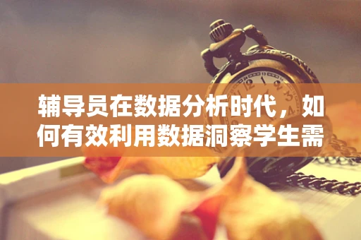 辅导员在数据分析时代，如何有效利用数据洞察学生需求？