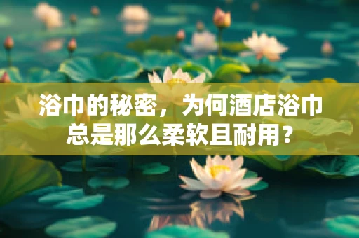 浴巾的秘密，为何酒店浴巾总是那么柔软且耐用？
