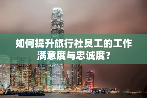 如何提升旅行社员工的工作满意度与忠诚度？
