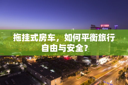 拖挂式房车，如何平衡旅行自由与安全？