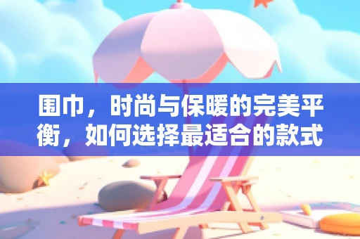 围巾，时尚与保暖的完美平衡，如何选择最适合的款式？