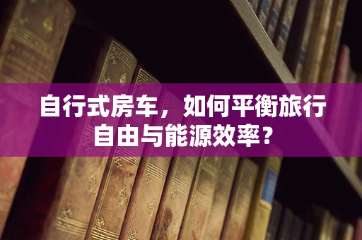 自行式房车，如何平衡旅行自由与能源效率？