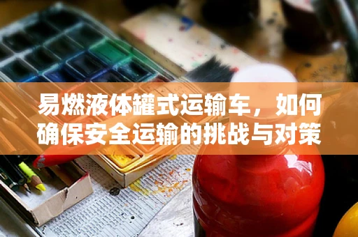 易燃液体罐式运输车，如何确保安全运输的挑战与对策？