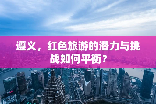 遵义，红色旅游的潜力与挑战如何平衡？