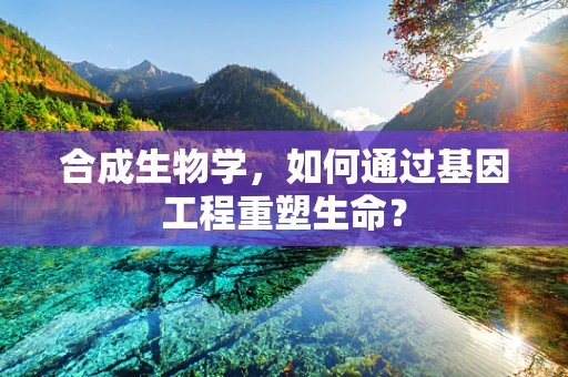 合成生物学，如何通过基因工程重塑生命？