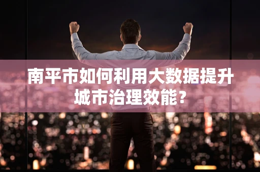 南平市如何利用大数据提升城市治理效能？