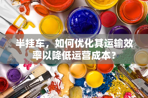 半挂车，如何优化其运输效率以降低运营成本？