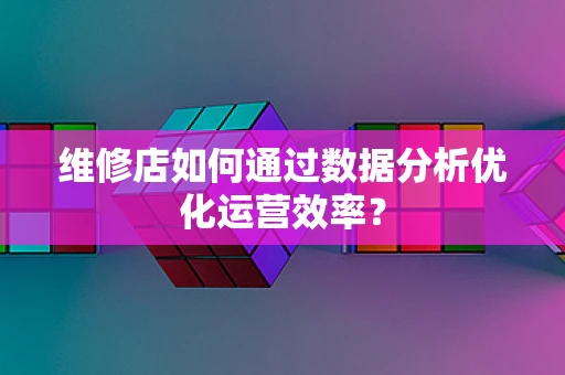 维修店如何通过数据分析优化运营效率？