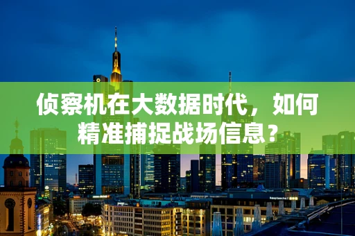 侦察机在大数据时代，如何精准捕捉战场信息？