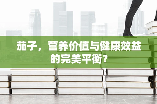 茄子，营养价值与健康效益的完美平衡？