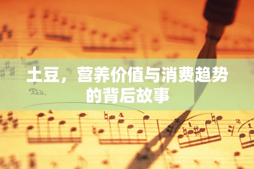 土豆，营养价值与消费趋势的背后故事