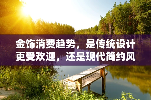 金饰消费趋势，是传统设计更受欢迎，还是现代简约风独领风骚？