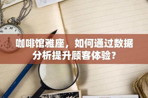 咖啡馆雅座，如何通过数据分析提升顾客体验？