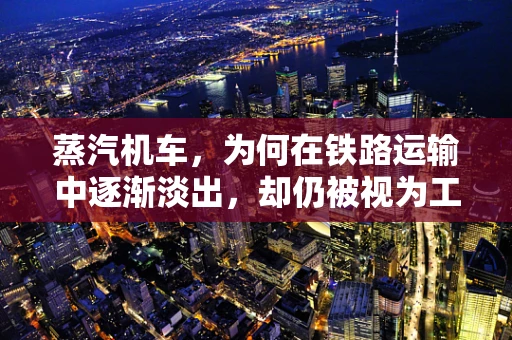 蒸汽机车，为何在铁路运输中逐渐淡出，却仍被视为工业革命的象征？