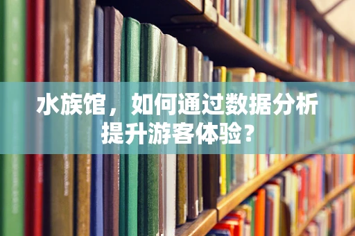 水族馆，如何通过数据分析提升游客体验？