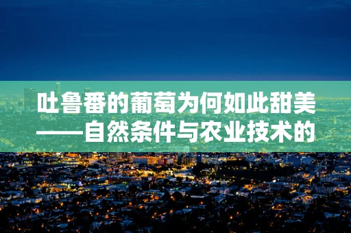 吐鲁番的葡萄为何如此甜美——自然条件与农业技术的双重影响？