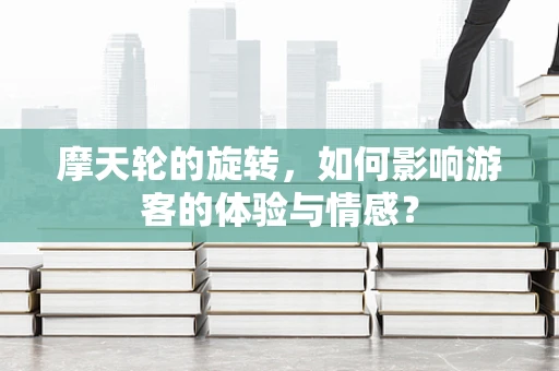 摩天轮的旋转，如何影响游客的体验与情感？